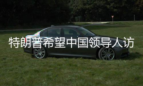 特朗普希望中國領(lǐng)導(dǎo)人訪美 中方的回應(yīng)