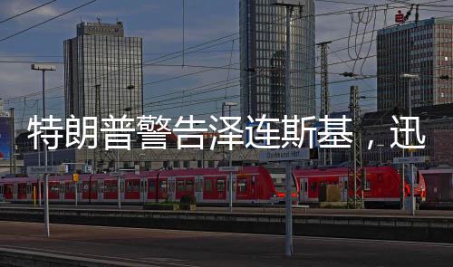特朗普警告澤連斯基，迅速行動(dòng)，勿失良機(jī)