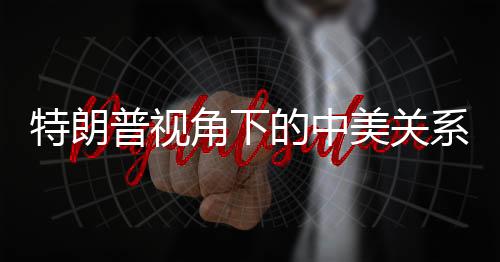 特朗普視角下的中美關(guān)系，互利共贏的新時代