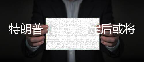 特朗普，塵埃落定后或?qū)⒃L問俄羅斯