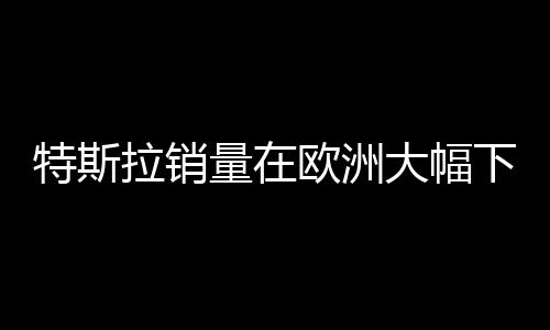 特斯拉銷量在歐洲大幅下滑，市場變革還是消費者觀念轉(zhuǎn)變？
