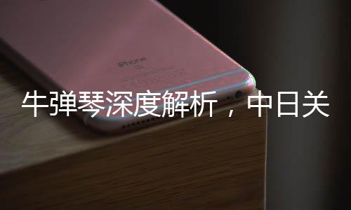 牛彈琴深度解析，中日關(guān)系再迎重大突破