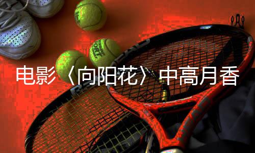 電影〈向陽花〉中高月香英勇暴打人販子的情節(jié)引發(fā)社會熱議