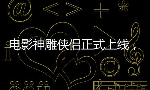 電影神雕俠侶正式上線，引領(lǐng)武俠迷重返江湖！