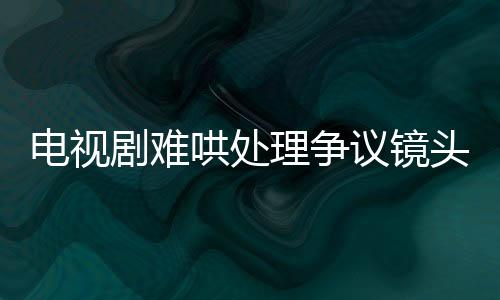 電視劇難哄處理爭議鏡頭，全面審查與調(diào)整以追求和諧觀影體驗