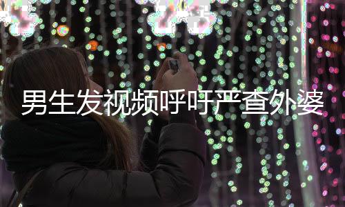男生發(fā)視頻呼吁嚴(yán)查外婆事件，社會(huì)關(guān)注與正義的呼聲