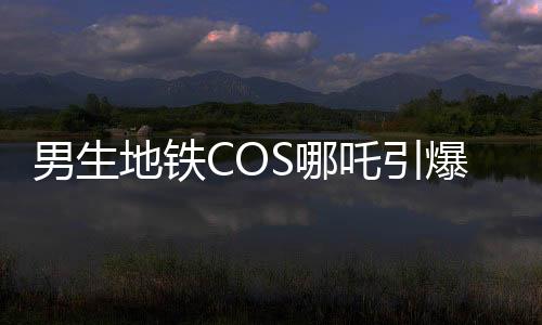 男生地鐵COS哪吒引爆潮流，引發(fā)眾人合照熱潮