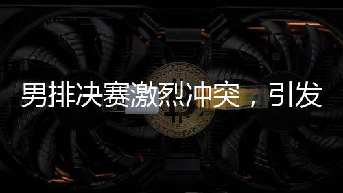 男排決賽激烈沖突，引發(fā)關(guān)注熱潮