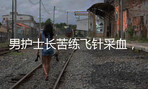 男護(hù)士長苦練飛針采血，用專業(yè)與堅韌成就醫(yī)療界的一股清流