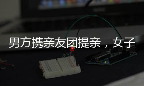男方攜親友團(tuán)提親，女子喜悅溢于言表
