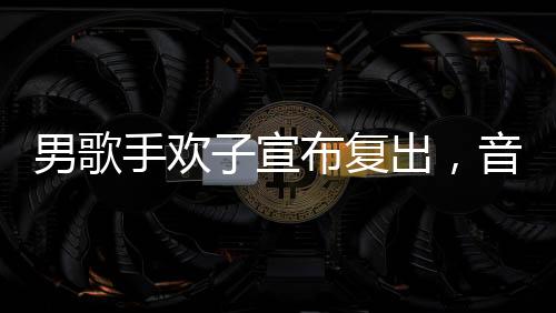 男歌手歡子宣布復(fù)出，音樂界的新動(dòng)態(tài)
