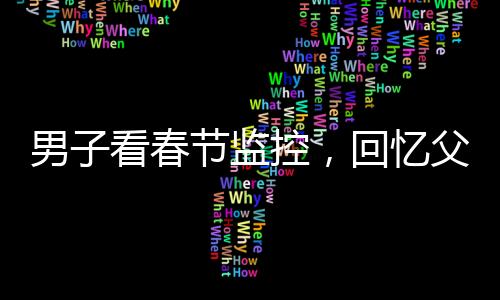 男子看春節(jié)監(jiān)控，回憶父母溫暖瞬間淚目——痛失至親的深深思念