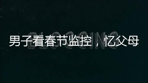 男子看春節(jié)監(jiān)控，憶父母深情淚目——一年內(nèi)父母離世的悲痛回憶