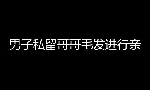 男子私留哥哥毛發(fā)進(jìn)行親子鑒定引發(fā)社會(huì)熱議