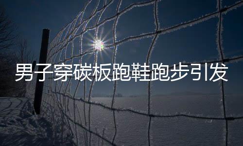 男子穿碳板跑鞋跑步引發(fā)足底筋膜炎，警惕運動傷害