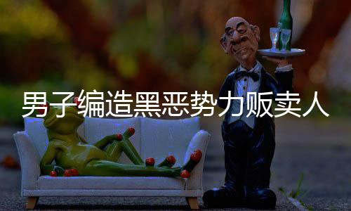 男子編造黑惡勢(shì)力販賣(mài)人口謠言被拘