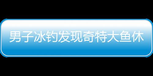 男子冰釣發(fā)現(xiàn)奇特大魚休眠狀態(tài)，帶回家引發(fā)關(guān)注