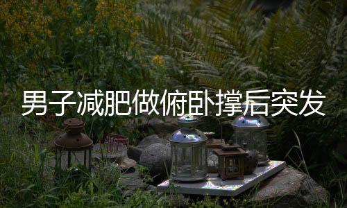 男子減肥做俯臥撐后突發(fā)肺部問題，專家提醒健康鍛煉需謹慎