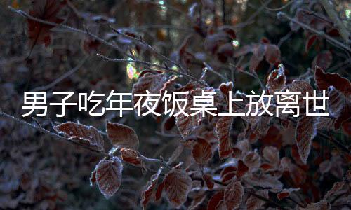 男子吃年夜飯桌上放離世親人名字，懷念深深，情感長長