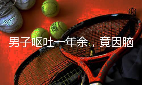 男子嘔吐一年余，竟因腦內寄生蟲需開顱手術——醫(yī)療奇跡揭示罕見病例康復之路