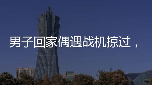 男子回家偶遇戰(zhàn)機掠過，羨慕之情溢于言表