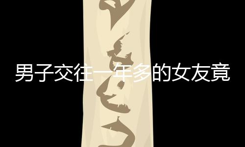 男子交往一年多的女友竟有兩個孩子，愛情背后的復(fù)雜故事