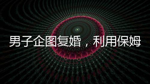 男子企圖復(fù)婚，利用保姆假戲真做終遭不幸命喪刀下