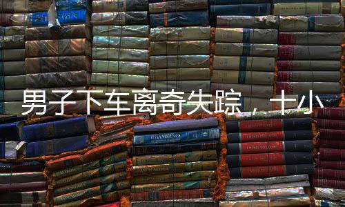 男子下車離奇失蹤，十小時后神秘現(xiàn)身——一起探尋失蹤真相