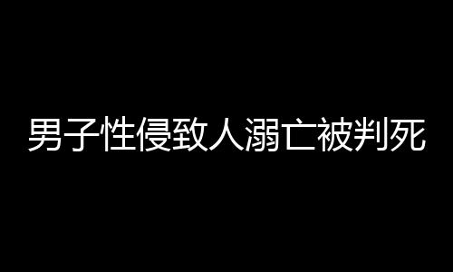 男子性侵致人溺亡被判死緩，律師深度解析案件細節(jié)