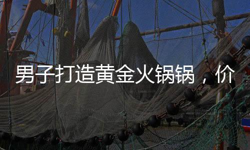 男子打造黃金火鍋鍋，價值70萬，奢華涮鍋引熱議