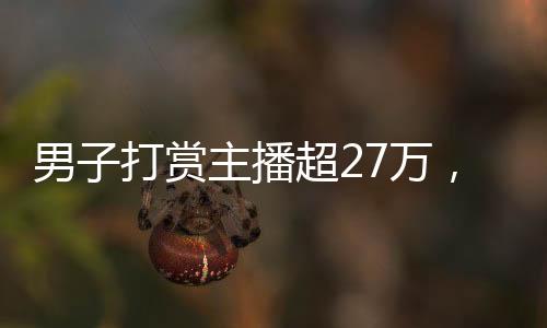 男子打賞主播超27萬(wàn)，數(shù)字背后的情感與理智較量的故事