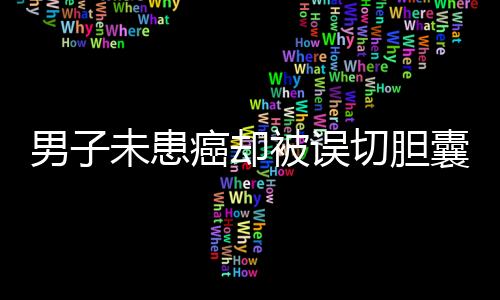 男子未患癌卻被誤切膽囊并接受三次化療，真相待揭示