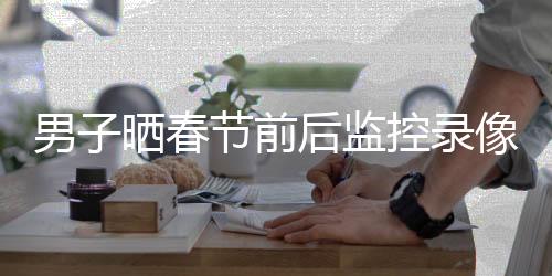 男子曬春節(jié)前后監(jiān)控錄像，觀察春節(jié)變遷的一二三四五六七八九十