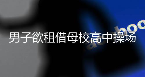 男子欲租借母校高中操場(chǎng)舉辦婚禮遭拒，母?；貞?yīng)不行