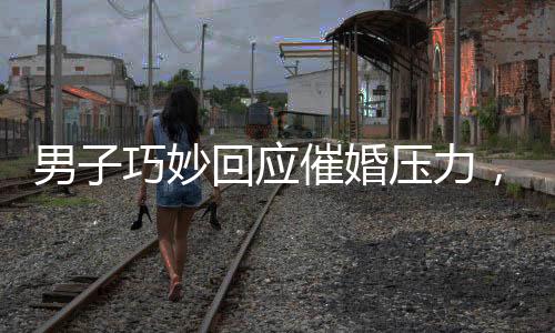 男子巧妙回應(yīng)催婚壓力，一句話讓親戚沉默——時代的婚戀觀之思考