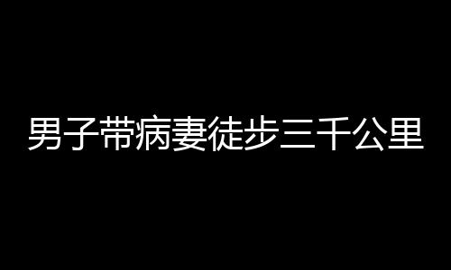 男子帶病妻徒步三千公里赴西藏之旅，挑戰(zhàn)自然與內(nèi)心的堅定愛情之旅