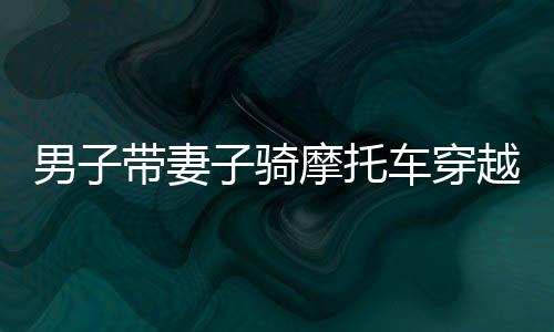 男子帶妻子騎摩托車穿越千里，暖心返鄉(xiāng)路紀(jì)實，跨越千里的2400公里