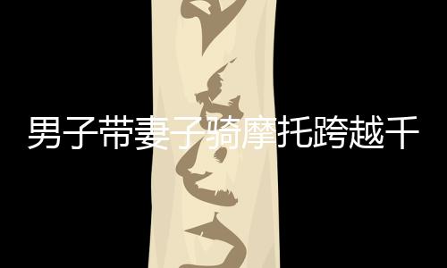 男子帶妻子騎摩托跨越千山萬水，完成震撼心靈返鄉(xiāng)之旅，騎行超過兩千四百公里回家之路紀(jì)實(shí)