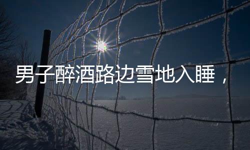 男子醉酒路邊雪地入睡，竟還脫下鞋子，深夜驚險(xiǎn)一幕引關(guān)注