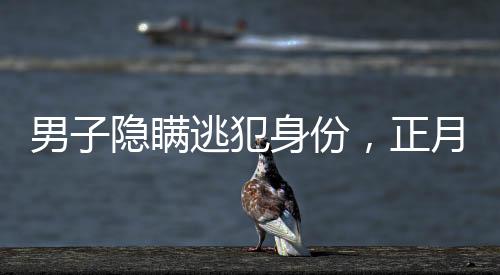 男子隱瞞逃犯身份，正月初一終被抓獲