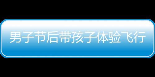 男子節(jié)后帶孩子體驗(yàn)飛行樂趣，開飛機(jī)返程成新風(fēng)尚