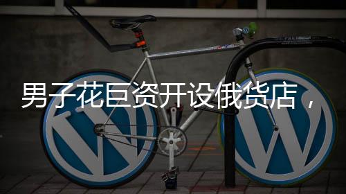 男子花巨資開設(shè)俄貨店，一個(gè)月后就后悔——沖動(dòng)投資的代價(jià)與反思