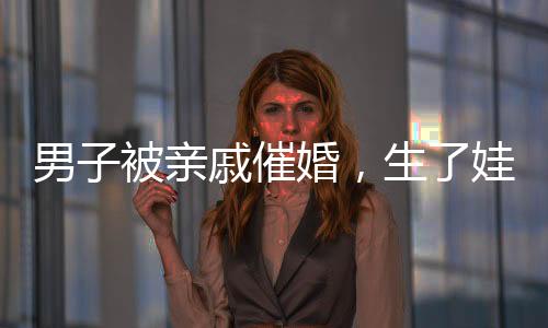 男子被親戚催婚，生了娃幫你養(yǎng)——關(guān)于婚姻與家庭壓力的深度探討