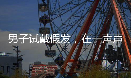 男子試戴假發(fā)，在一聲聲好帥中迷失自我