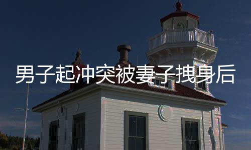 男子起沖突被妻子拽身后捂嘴，一幕家庭矛盾的瞬間記錄