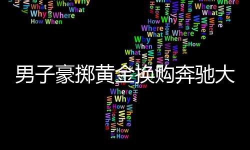 男子豪擲黃金換購奔馳大G，揭秘黃金交易背后的故事