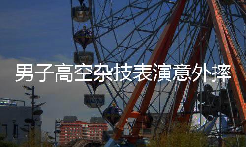 男子高空雜技表演意外摔進ICU，生死未卜后發(fā)聲