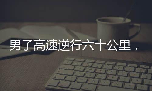 男子高速逆行六十公里，驚現(xiàn)71歲高齡駕駛違規(guī)事件