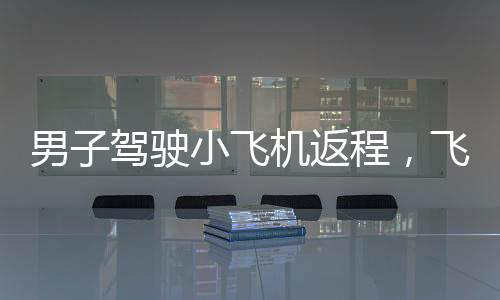 男子駕駛小飛機(jī)返程，飛行距離逾半日游花九旬時(shí)光