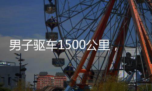 男子驅(qū)車1500公里，歸心似箭回家過年